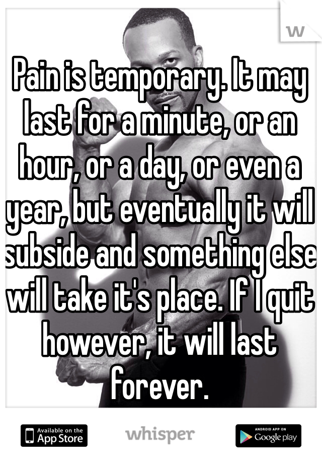 Pain is temporary. It may last for a minute, or an hour, or a day, or even a year, but eventually it will subside and something else will take it's place. If I quit however, it will last forever. 