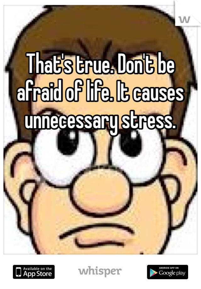 That's true. Don't be afraid of life. It causes unnecessary stress.