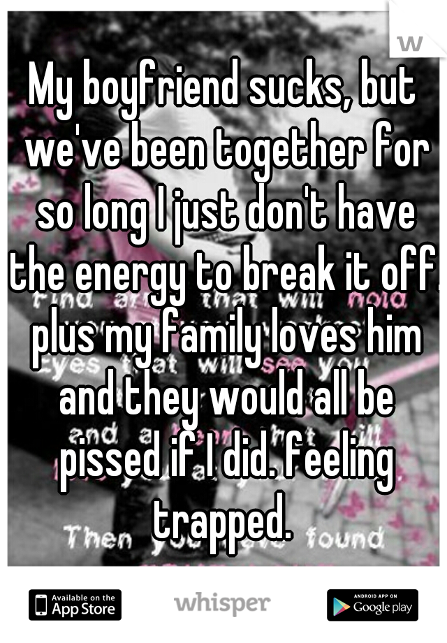 My boyfriend sucks, but we've been together for so long I just don't have the energy to break it off. plus my family loves him and they would all be pissed if I did. feeling trapped. 