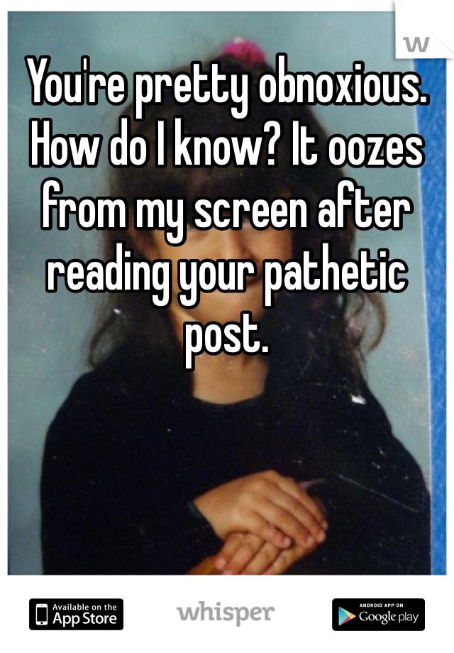 You're pretty obnoxious. How do I know? It oozes from my screen after reading your pathetic post. 