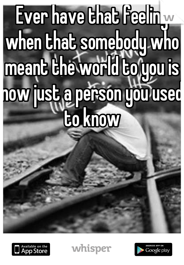 Ever have that feeling when that somebody who meant the world to you is now just a person you used to know