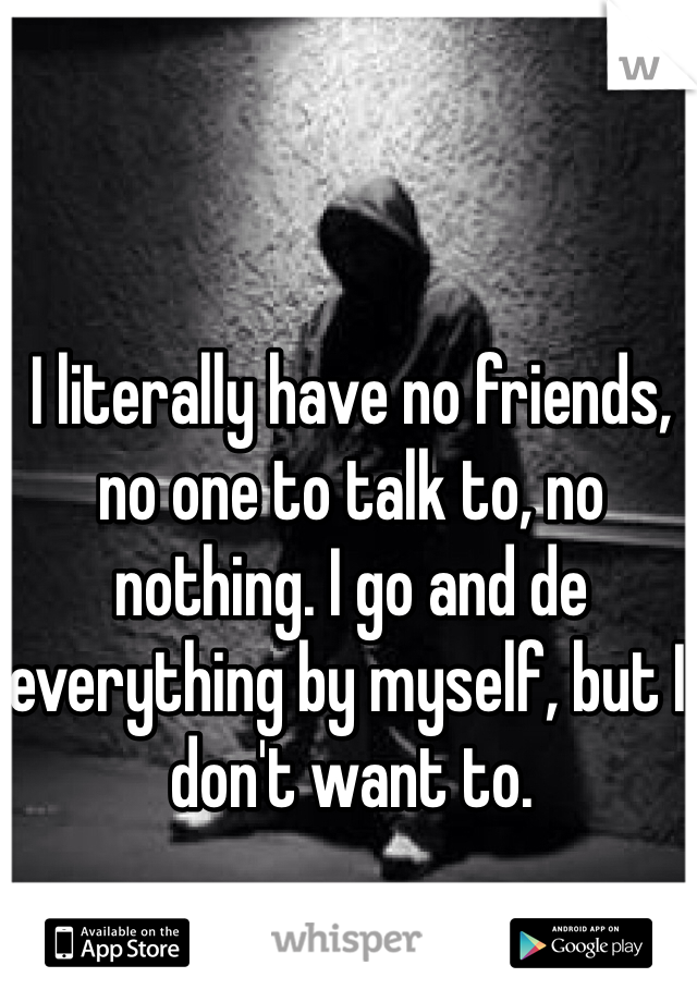 I literally have no friends, no one to talk to, no nothing. I go and de everything by myself, but I don't want to.