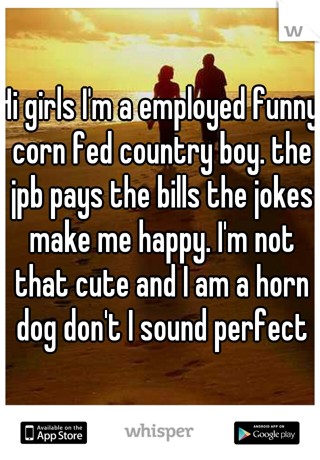 Hi girls I'm a employed funny corn fed country boy. the jpb pays the bills the jokes make me happy. I'm not that cute and I am a horn dog don't I sound perfect