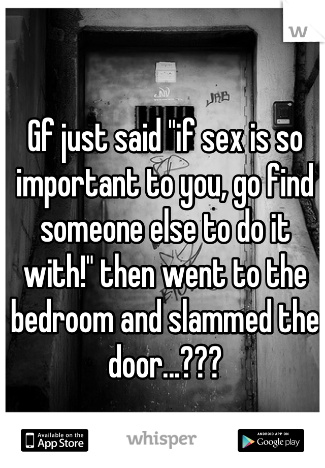 Gf just said "if sex is so important to you, go find someone else to do it with!" then went to the bedroom and slammed the door...???