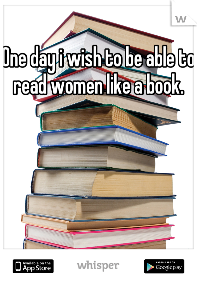 One day i wish to be able to read women like a book.