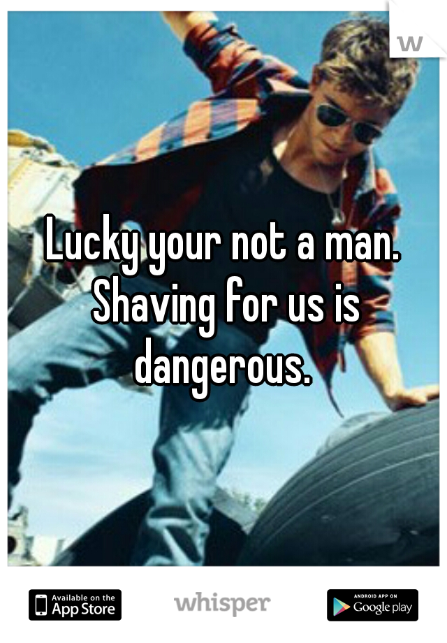 Lucky your not a man. Shaving for us is dangerous. 