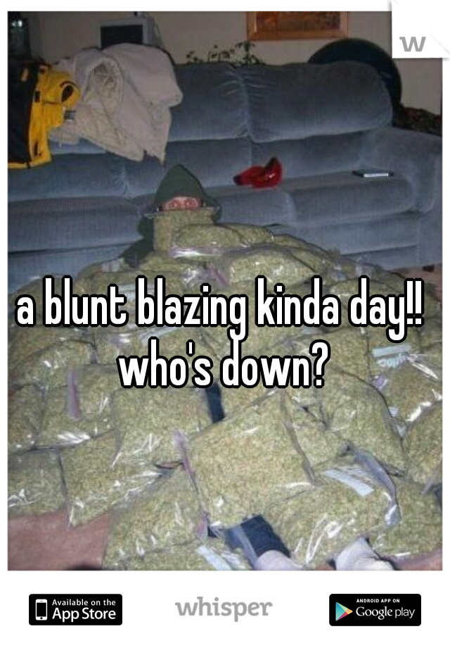 a blunt blazing kinda day!! 
who's down?
