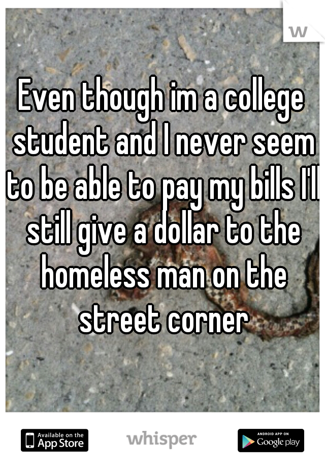 Even though im a college student and I never seem to be able to pay my bills I'll still give a dollar to the homeless man on the street corner
