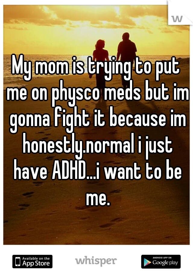 My mom is trying to put me on physco meds but im gonna fight it because im honestly.normal i just have ADHD...i want to be me.