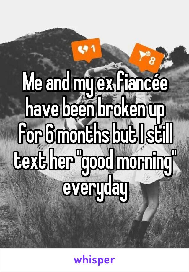 Me and my ex fiancée have been broken up for 6 months but I still text her "good morning" everyday