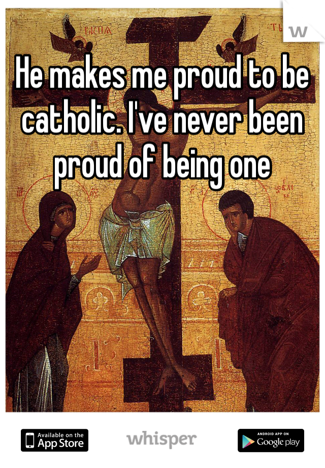 He makes me proud to be catholic. I've never been proud of being one