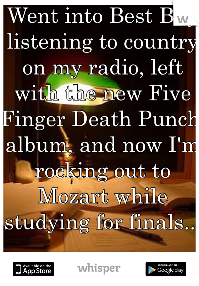 Went into Best Buy listening to country on my radio, left with the new Five Finger Death Punch album, and now I'm rocking out to Mozart while studying for finals...