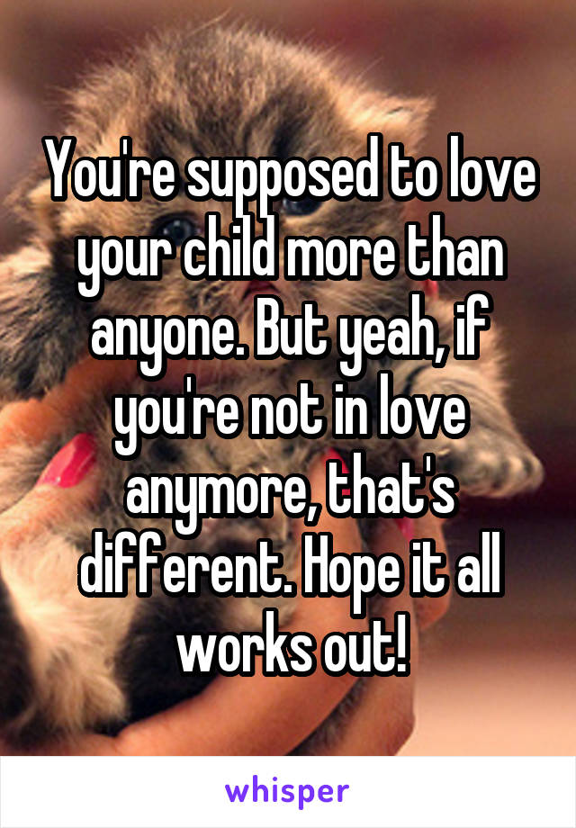 You're supposed to love your child more than anyone. But yeah, if you're not in love anymore, that's different. Hope it all works out!
