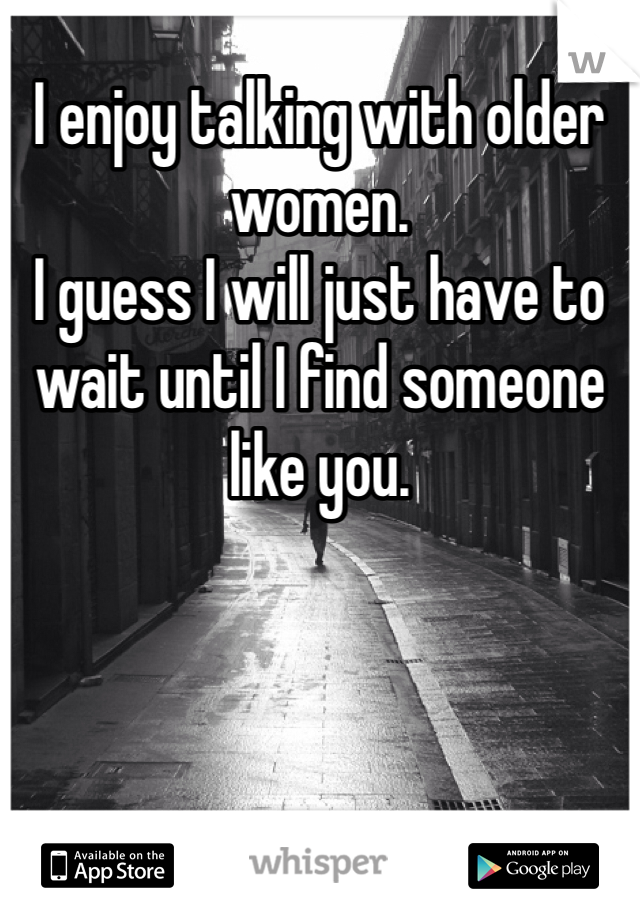 I enjoy talking with older women. 
I guess I will just have to wait until I find someone like you.