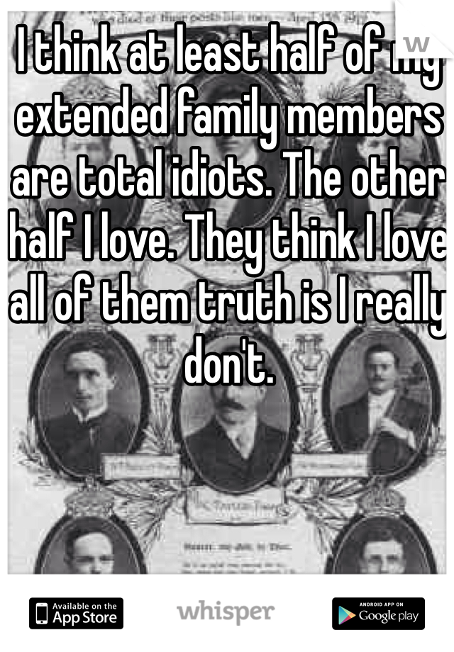 I think at least half of my extended family members are total idiots. The other half I love. They think I love all of them truth is I really don't.