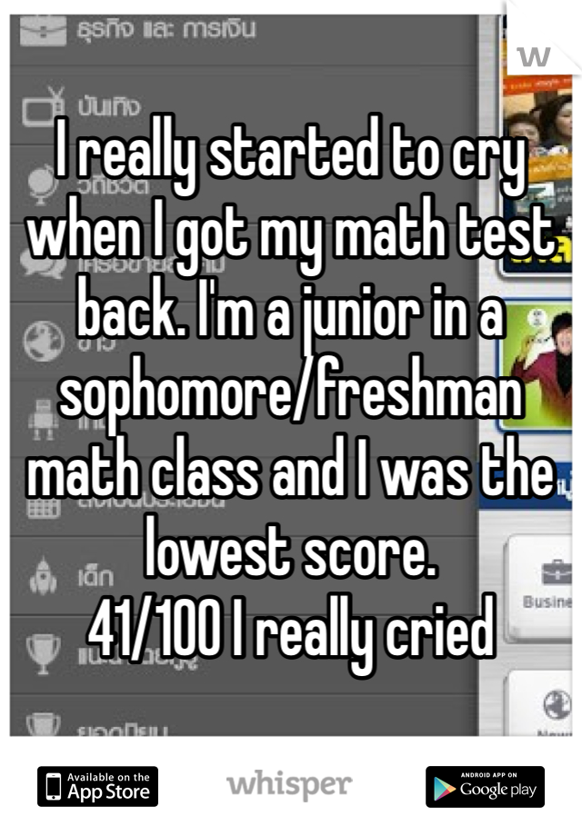 I really started to cry when I got my math test back. I'm a junior in a sophomore/freshman math class and I was the lowest score. 
41/100 I really cried  