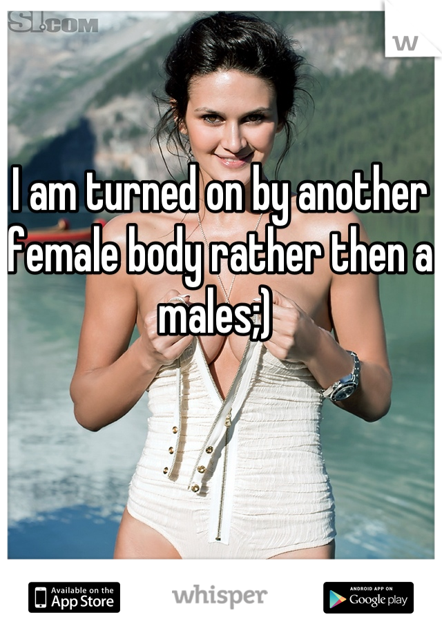 I am turned on by another female body rather then a males;) 