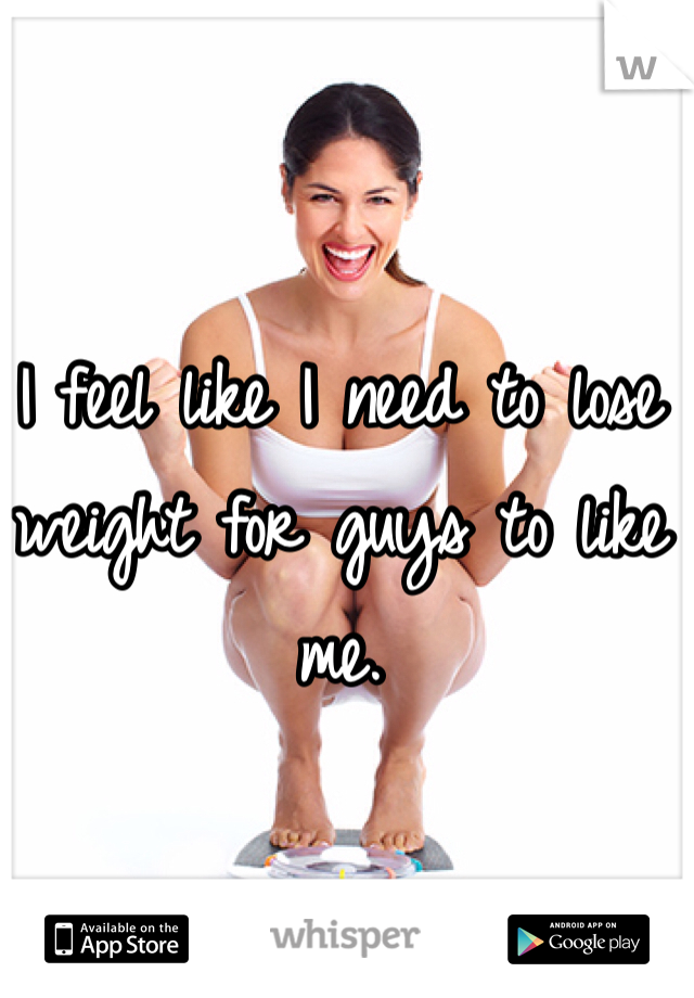 I feel like I need to lose weight for guys to like me. 