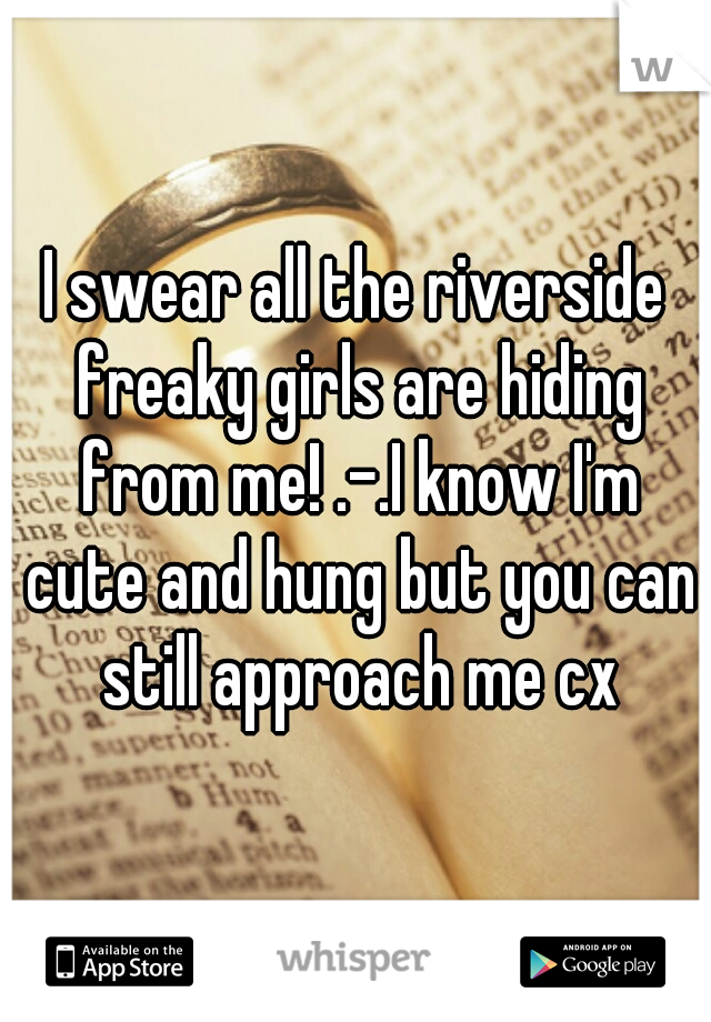 I swear all the riverside freaky girls are hiding from me! .-.I know I'm cute and hung but you can still approach me cx