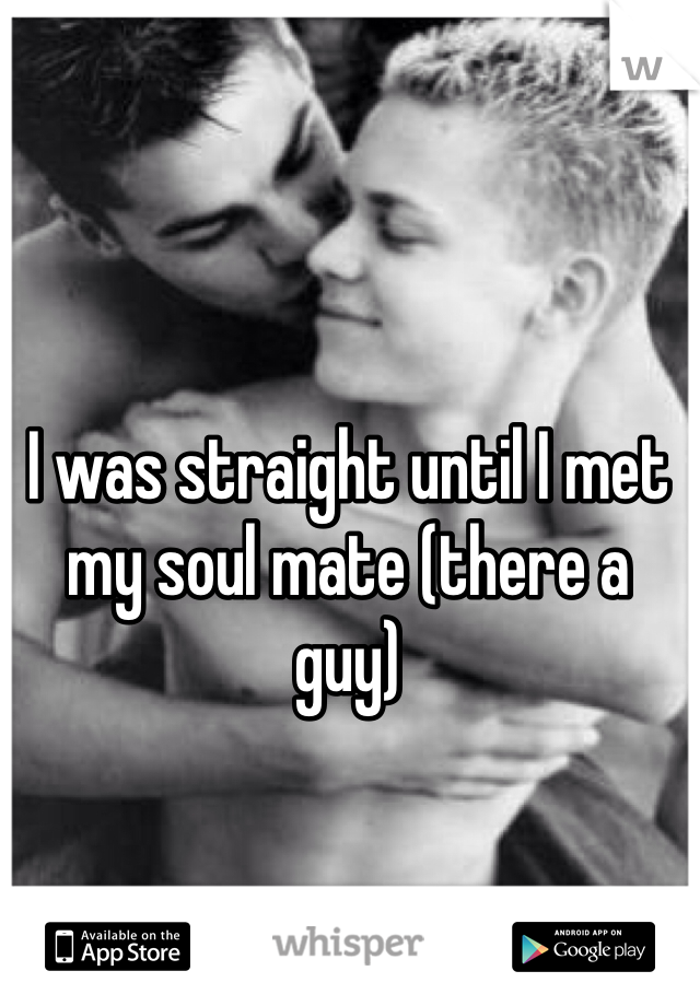 I was straight until I met my soul mate (there a guy) 