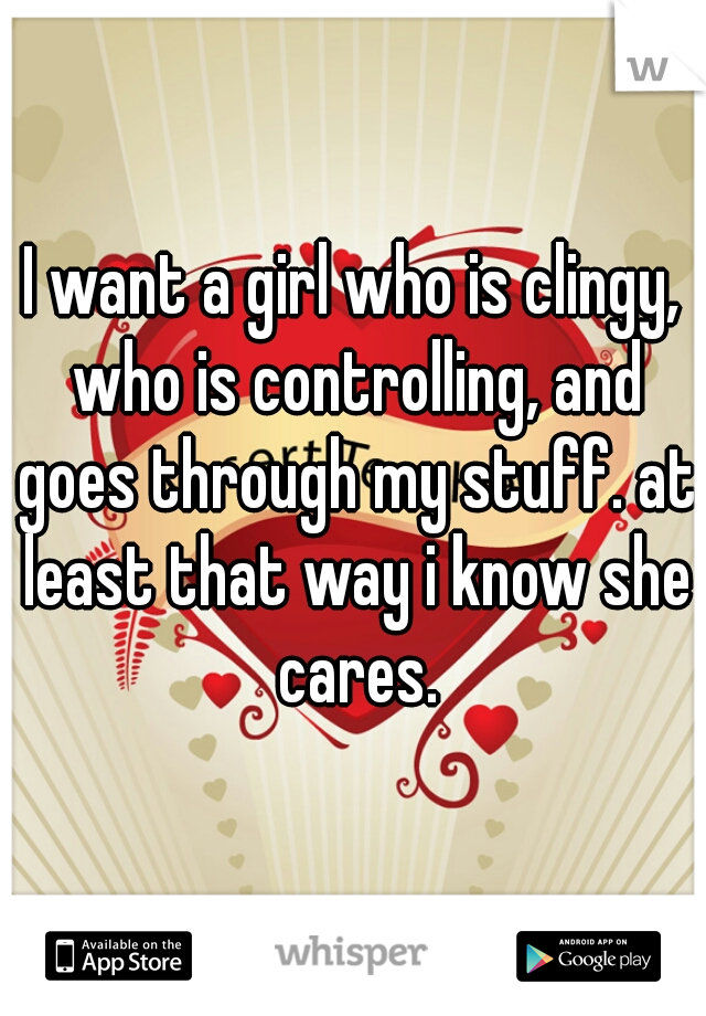 I want a girl who is clingy, who is controlling, and goes through my stuff. at least that way i know she cares.