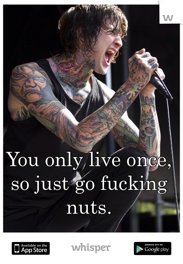 You only live once, so just go fucking nuts. 