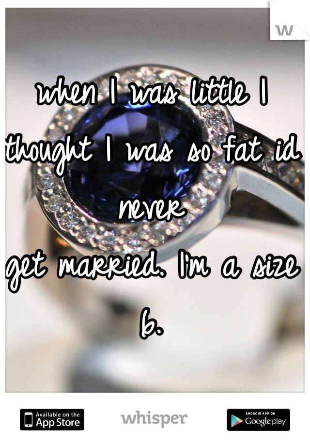 when I was little I thought I was so fat id never 
get married. I'm a size 6. 