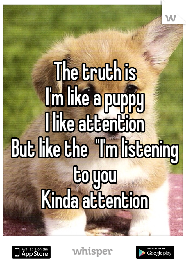 The truth is
I'm like a puppy
I like attention
But like the  "I'm listening to you
Kinda attention 