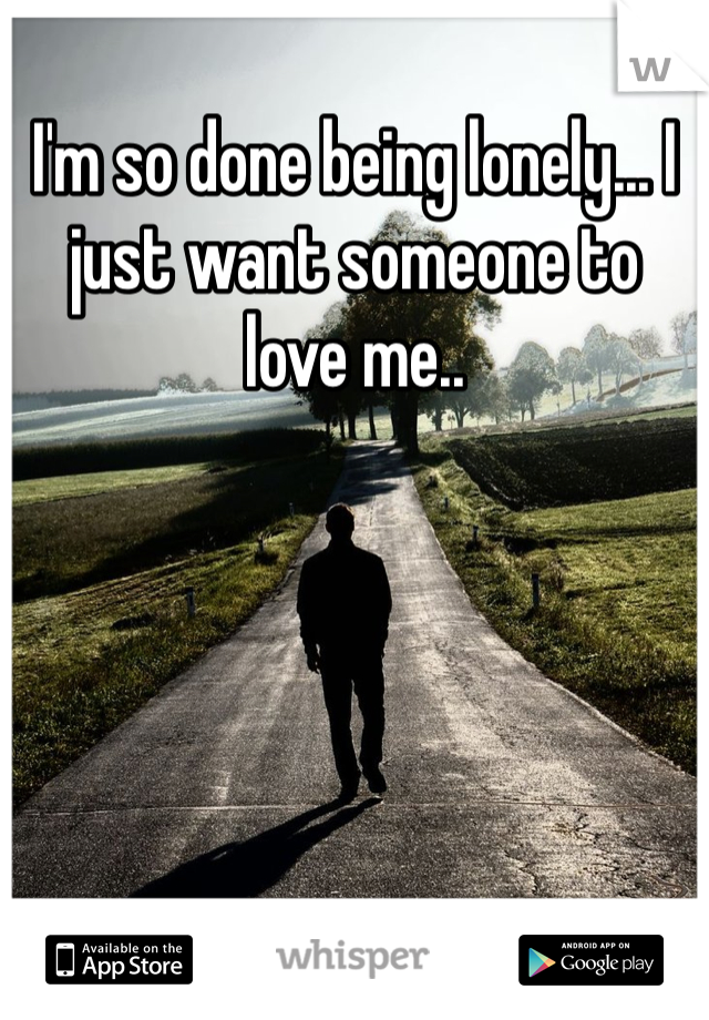 I'm so done being lonely... I just want someone to love me..
