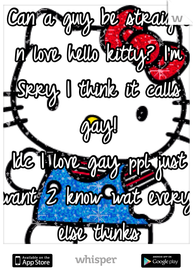 Can a guy be straight n love hello kitty? I'm Srry I think it calls gay! 
Idc I love gay ppl just want 2 know wat every1 else thinks 