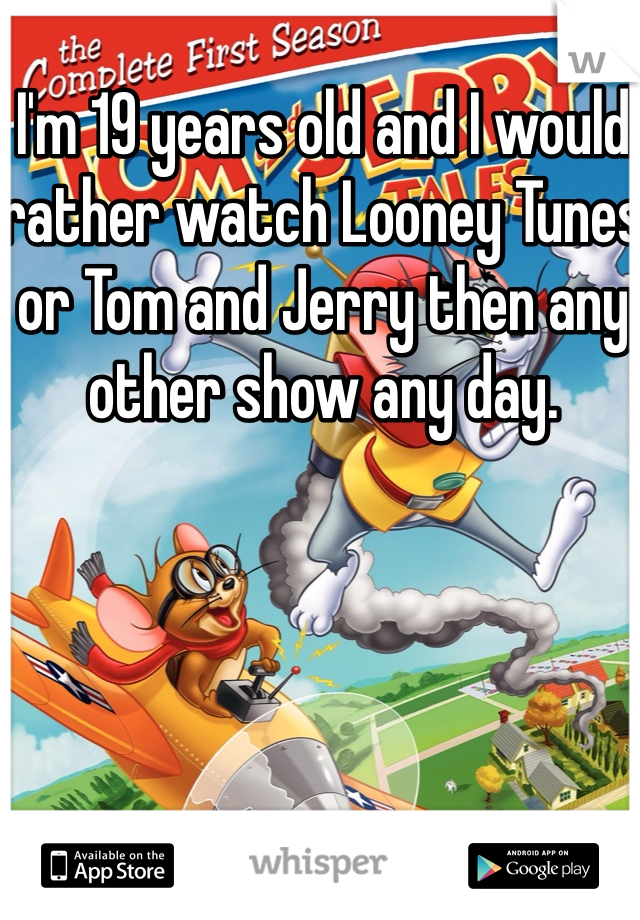 I'm 19 years old and I would rather watch Looney Tunes or Tom and Jerry then any other show any day. 