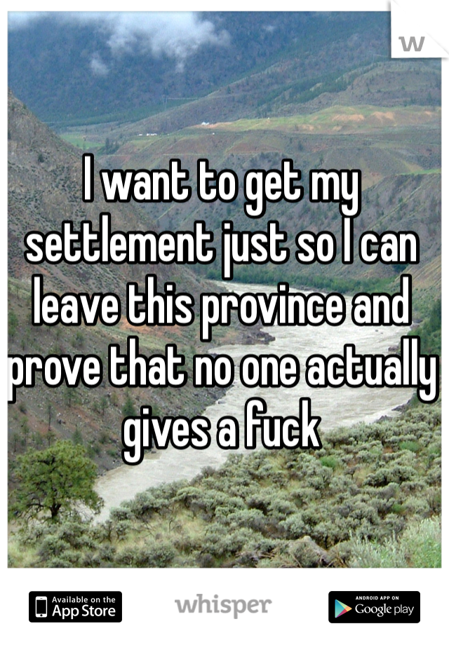 I want to get my settlement just so I can leave this province and prove that no one actually gives a fuck