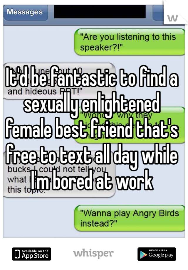 It'd be fantastic to find a sexually enlightened female best friend that's free to text all day while I'm bored at work 