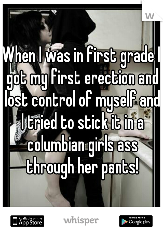 When I was in first grade I got my first erection and lost control of myself and I tried to stick it in a columbian girls ass through her pants!