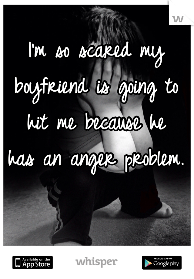 I'm so scared my
boyfriend is going to 
hit me because he
has an anger problem. 