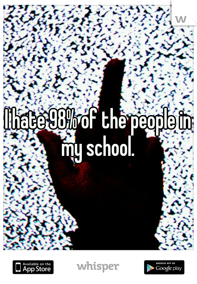I hate 98% of the people in my school. 