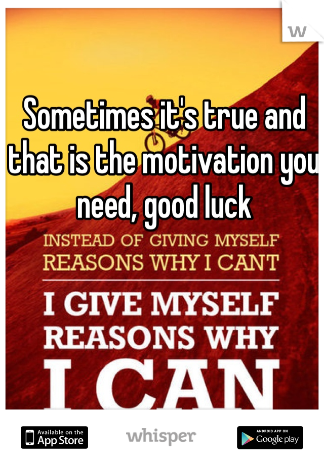 Sometimes it's true and that is the motivation you need, good luck