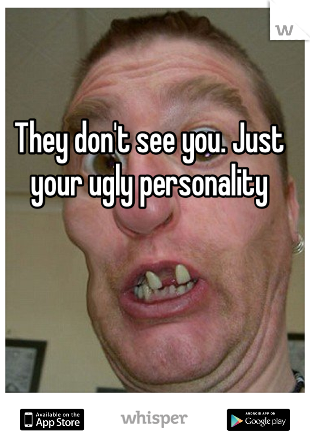 They don't see you. Just your ugly personality