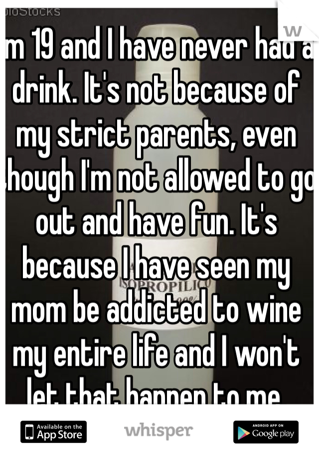 I'm 19 and I have never had a drink. It's not because of my strict parents, even though I'm not allowed to go out and have fun. It's because I have seen my mom be addicted to wine my entire life and I won't let that happen to me. 