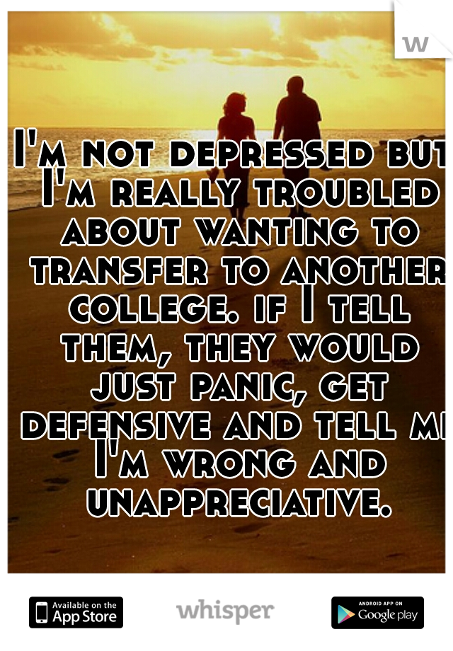 I'm not depressed but I'm really troubled about wanting to transfer to another college. if I tell them, they would just panic, get defensive and tell me I'm wrong and unappreciative.