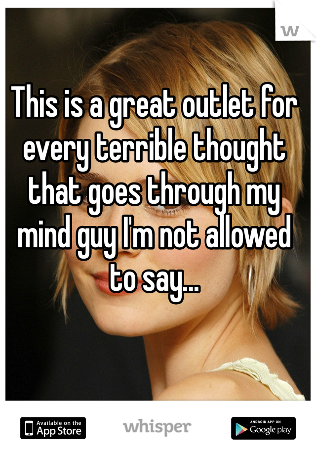 This is a great outlet for every terrible thought that goes through my mind guy I'm not allowed to say...