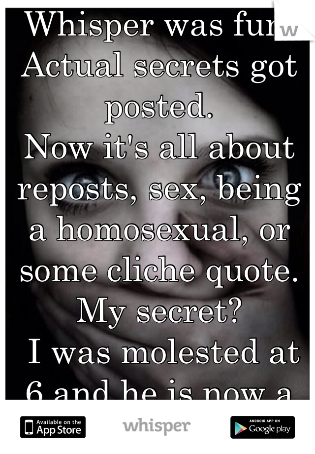 Whisper was fun.
Actual secrets got posted.
Now it's all about reposts, sex, being a homosexual, or some cliche quote.
My secret?
 I was molested at 6 and he is now a NFL player.