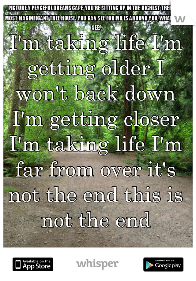 I'm taking life I'm getting older I won't back down I'm getting closer I'm taking life I'm far from over it's not the end this is not the end