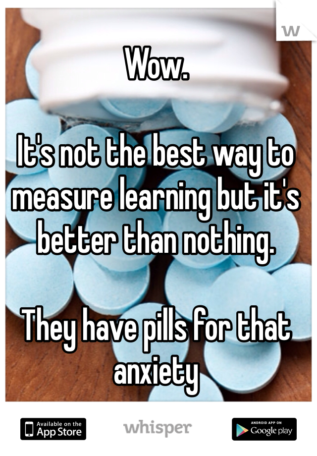 Wow. 

It's not the best way to measure learning but it's better than nothing.

They have pills for that anxiety