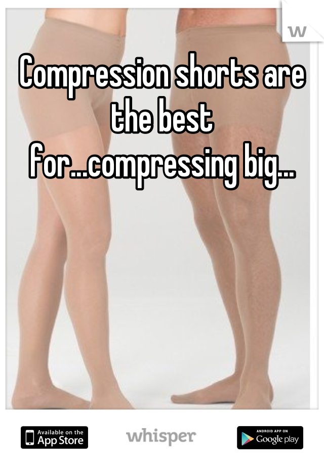 Compression shorts are the best for...compressing big...