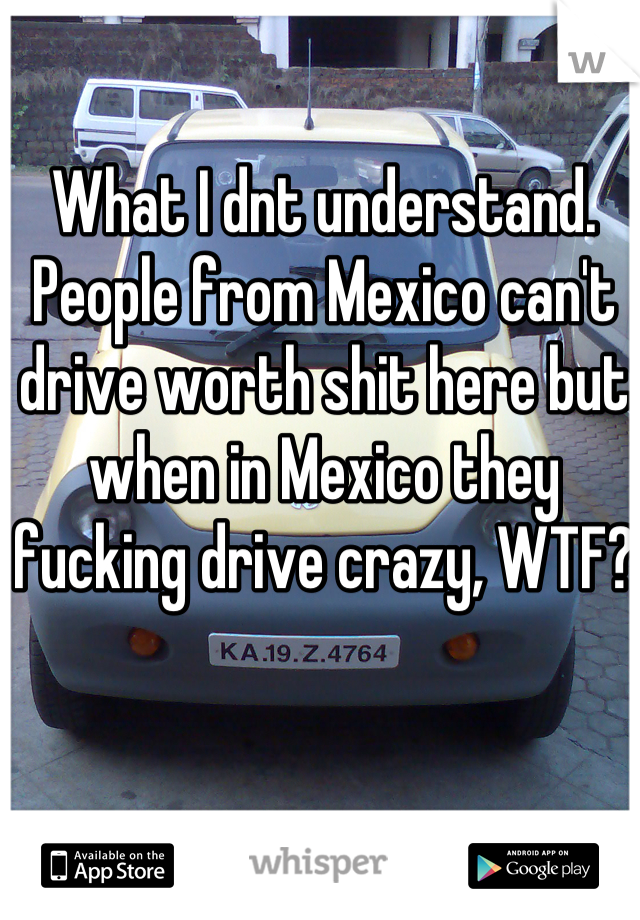 What I dnt understand. People from Mexico can't drive worth shit here but when in Mexico they fucking drive crazy, WTF?