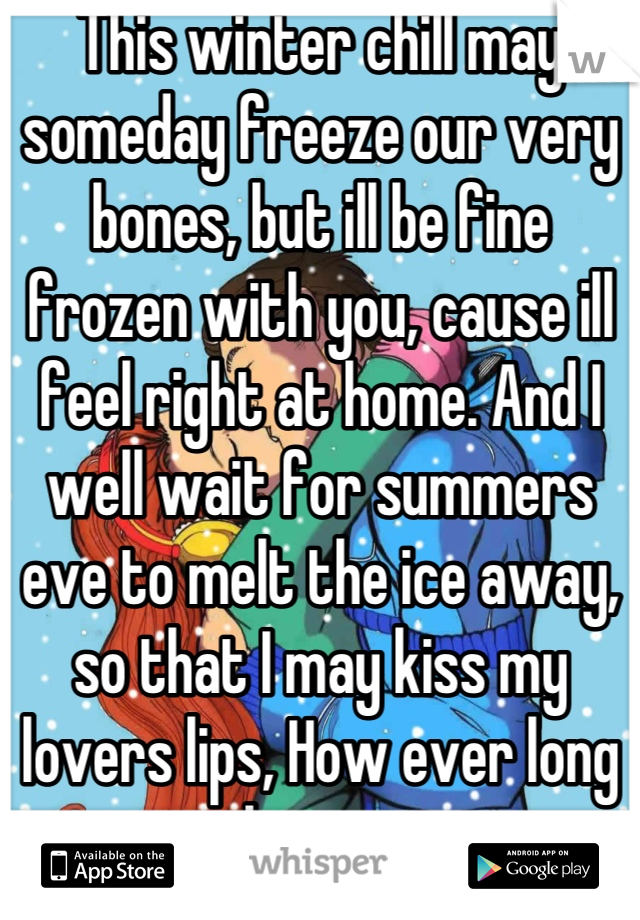 This winter chill may someday freeze our very bones, but ill be fine frozen with you, cause ill feel right at home. And I well wait for summers eve to melt the ice away, so that I may kiss my lovers lips, How ever long it takes              