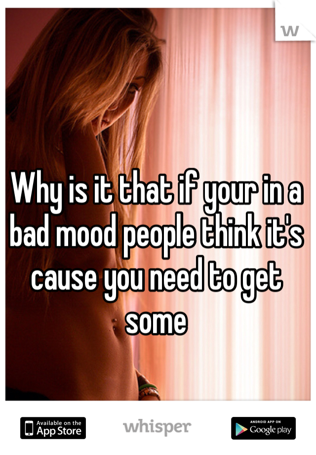 Why is it that if your in a bad mood people think it's cause you need to get some