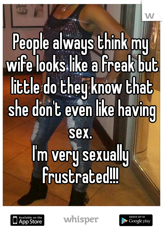People always think my wife looks like a freak but little do they know that she don't even like having sex. 
I'm very sexually frustrated!!! 