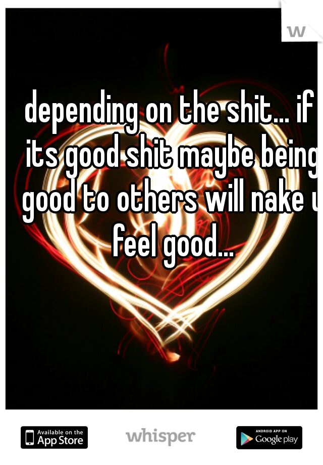 depending on the shit... if its good shit maybe being good to others will nake u feel good...